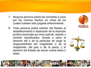 7. Ninguna persona podrá ser sometida a juicio
por los mismos hechos en virtud de los
cuales hubiese sido juzgada anteriormente.
8. Toda persona podrá solicitar del Estado el
restablecimiento o reparación de la situación
jurídica lesionada por error judicial, retardo u
omisión injustificados. Queda a salvo el
derecho del o de la particular de exigir la
responsabilidad del magistrado o de la
magistrada, del juez o de la jueza; y el
derecho del Estado de actuar contra éstos o
éstas.
 