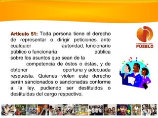 Artículo 51:Artículo 51: Toda persona tiene el derecho
de representar o dirigir peticiones ante
cualquier autoridad, funcionario
público o funcionaria pública
sobre los asuntos que sean de la
competencia de éstos o éstas, y de
obtener oportuna y adecuada
respuesta. Quienes violen este derecho
serán sancionados o sancionadas conforme
a la ley, pudiendo ser destituidos o
destituidas del cargo respectivo.
 