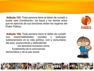 Artículo 132:Artículo 132: Toda persona tiene el deber de cumplir
sus responsabilidades sociales y participar
solidariamente en la vida política, civil y comunitaria
del país, promoviendo y defendiendo
los derechos humanos como
fundamento de la convivencia
democrática y de la paz social.
Artículo 131:Artículo 131: Toda persona tiene el deber de cumplir y
acatar esta Constitución, las leyes y los demás actos
que en ejercicio de sus funciones dicten los órganos del
Poder Público.
 
