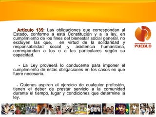 Artículo 135Artículo 135:: Las obligaciones que correspondan al
Estado, conforme a esta Constitución y a la ley, en
cumplimiento de los fines del bienestar social general, no
excluyen las que, en virtud de la solidaridad y
responsabilidad social y asistencia humanitaria,
correspondan a los o a las particulares según su
capacidad.
- La Ley proveerá lo conducente para imponer el
cumplimiento de estas obligaciones en los casos en que
fuere necesario.
- Quienes aspiren al ejercicio de cualquier profesión,
tienen el deber de prestar servicio a la comunidad
durante el tiempo, lugar y condiciones que determine la
ley.
 