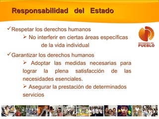 Respetar los derechos humanos
 No interferir en ciertas áreas específicas
de la vida individual
Garantizar los derechos humanos
 Adoptar las medidas necesarias para
lograr la plena satisfacción de las
necesidades esenciales.
 Asegurar la prestación de determinados
servicios
Responsabilidad del EstadoResponsabilidad del Estado
 