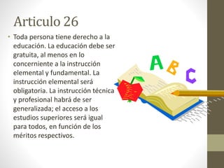 Articulo 26
• Toda persona tiene derecho a la
educación. La educación debe ser
gratuita, al menos en lo
concerniente a la instrucción
elemental y fundamental. La
instrucción elemental será
obligatoria. La instrucción técnica
y profesional habrá de ser
generalizada; el acceso a los
estudios superiores será igual
para todos, en función de los
méritos respectivos.
 