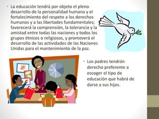 • La educación tendrá por objeto el pleno
desarrollo de la personalidad humana y el
fortalecimiento del respeto a los derechos
humanos y a las libertades fundamentales;
favorecerá la comprensión, la tolerancia y la
amistad entre todas las naciones y todos los
grupos étnicos o religiosos, y promoverá el
desarrollo de las actividades de las Naciones
Unidas para el mantenimiento de la paz.
• Los padres tendrán
derecho preferente a
escoger el tipo de
educación que habrá de
darse a sus hijos.
 