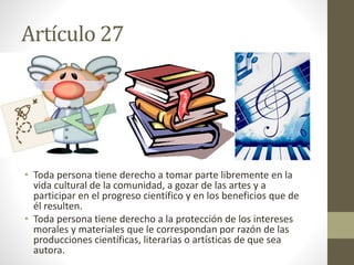 Artículo 27
• Toda persona tiene derecho a tomar parte libremente en la
vida cultural de la comunidad, a gozar de las artes y a
participar en el progreso científico y en los beneficios que de
él resulten.
• Toda persona tiene derecho a la protección de los intereses
morales y materiales que le correspondan por razón de las
producciones científicas, literarias o artísticas de que sea
autora.
 
