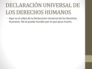 DECLARACIÓN UNIVERSAL DE
LOS DERECHOS HUMANOS
• Aquí va el video de la Declaracion Universal de los Derechos
Humanos. No lo puedo mandar por lo que pesa mucho.
 