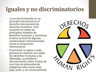 Iguales y no discriminatorios
• La no discriminación es un
principio transversal en el
derecho internacional de
derechos humanos. Está
presente en todos los
principales tratados de
derechos humanos y constituye
el tema central de algunas
convenciones internacionales
como la Convención
Internacional.
• El principio se aplica a toda
persona en relación con todos
los derechos humanos y las
libertades, y prohíbe la
discriminación sobre la base de
una lista no exhaustiva de
categorías tales como sexo,
raza, color, y así sucesivamente.
 