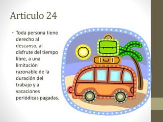 Articulo 24
• Toda persona tiene
derecho al
descanso, al
disfrute del tiempo
libre, a una
limitación
razonable de la
duración del
trabajo y a
vacaciones
periódicas pagadas.
 