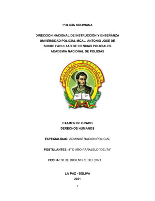 1
POLICIA BOLIVIANA
DIRECCION NACIONAL DE INSTRUCCIÓN Y ENSEÑANZA
UNIVERSIDAD POLICIAL MCAL. ANTONIO JOSE DE
SUCRE FACULTAD DE CIENCIAS POLICIALES
ACADEMIA NACIONAL DE POLICIAS
EXAMEN DE GRADO
DERECHOS HUMANOS
ESPECIALIDAD: ADMINISTRACION POLICIAL
POSTULANTES: 4TO AÑO PARALELO “DELTA”
FECHA: 30 DE DICIEMBRE DEL 2021
LA PAZ - BOLIVA
2021
 