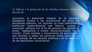 La defensa o la protección de los derechos humanos tienen la
función de:
Contribuir al desarrollo integral de la persona.
Establecer limites a las actuaciones de todos los
servidores públicos, sin importar su nivel jerárquico o
institución gubernamental sea federal, estatal o
municipal, siempre con el fin de prevenir los abusos de
poder, negligencia o simple desconocimiento de la
función. Crear canales y mecanismos de participación
que faciliten a todas las personas tomar parte activa
en el manejo de los asuntos públicos y en la adopción
de las decisiones comunitarias.
 