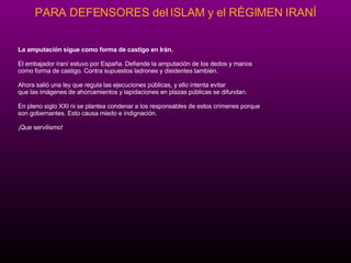 La amputaci ón   sigue como forma de castigo en Ir án.   El embajador iran í  estuvo por España .  Defiende la amputaci ón   de los dedos y manos como forma de castigo. Contra supuestos ladrones y disidentes tambi én .   Ahora sali ó  una ley que regula las ejecuciones p úbl icas, y ello intenta evitar  que las im ág enes de ahorcamientos y lapidaciones en plazas p úb l icas se difundan. En pleno siglo XXI ni se plantea condenar a los responsables de estos cr í m e nes porque son gobernantes. Esto causa miedo e indignaci ón. ¡Qu e servilismo! 