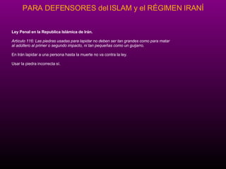Ley Penal en la Republica Isl ám ica de Ir án. Art íc u lo 116: Las piedras usadas para lapidar no deben ser tan grandes como para matar  al ad úl t ero al primer o segundo impacto, ni tan pequeña s  como un guijarro. En Ir án  lapidar a una persona hasta la muerte no va contra la ley.  Usar la piedra incorrecta s í. 