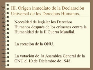 III. Origen inmediato de la Declaración
Universal de los Derechos Humanos.
Necesidad de legislar los Derechos
Humanos después de los crímenes contra la
Humanidad de la II Guerra Mundial.
La creación de la ONU.
La votación de la Asamblea General de la
ONU el 10 de Diciembre de 1948.
 