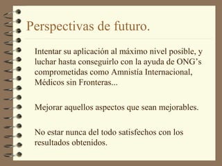 Perspectivas de futuro.
Intentar su aplicación al máximo nivel posible, y
luchar hasta conseguirlo con la ayuda de ONG’s
comprometidas como Amnistía Internacional,
Médicos sin Fronteras...
Mejorar aquellos aspectos que sean mejorables.
No estar nunca del todo satisfechos con los
resultados obtenidos.
 