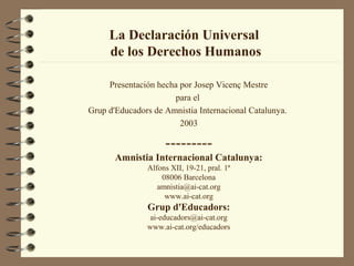 La Declaración Universal
de los Derechos Humanos
Presentación hecha por Josep Vicenç Mestre
para el
Grup d'Educadors de Amnistia Internacional Catalunya.
2003
---------
Amnistia Internacional Catalunya:
Alfons XII, 19-21, pral. 1ª
08006 Barcelona
amnistia@ai-cat.org
www.ai-cat.org
Grup d'Educadors:
ai-educadors@ai-cat.org
www.ai-cat.org/educadors
 
