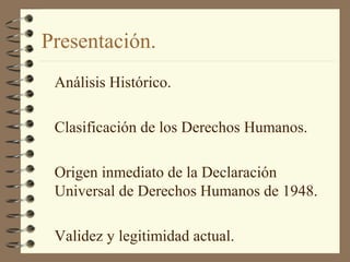 Presentación.
Análisis Histórico.
Clasificación de los Derechos Humanos.
Origen inmediato de la Declaración
Universal de Derechos Humanos de 1948.
Validez y legitimidad actual.
 