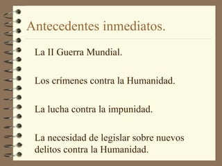 Antecedentes inmediatos.
La II Guerra Mundial.
Los crímenes contra la Humanidad.
La lucha contra la impunidad.
La necesidad de legislar sobre nuevos
delitos contra la Humanidad.
 