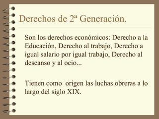 Derechos de 2ª Generación.
Son los derechos económicos: Derecho a la
Educación, Derecho al trabajo, Derecho a
igual salario por igual trabajo, Derecho al
descanso y al ocio...
Tienen como origen las luchas obreras a lo
largo del siglo XIX.
 