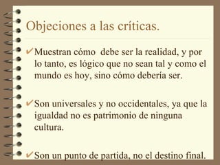 Objeciones a las críticas. Muestran cómo  debe ser la realidad, y por lo tanto, es lógico que no sean tal y como el mundo es hoy, sino cómo debería ser. Son universales y no occidentales, ya que la igualdad no es patrimonio de ninguna cultura. Son un punto de partida, no el destino final. 