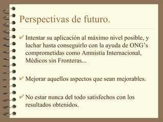 Perspectivas de futuro. Intentar su aplicación al máximo nivel posible, y luchar hasta conseguirlo con la ayuda de ONG’s comprometidas como Amnistía Internacional, Médicos sin Fronteras... Mejorar aquellos aspectos que sean mejorables. No estar nunca del todo satisfechos con los resultados obtenidos. 