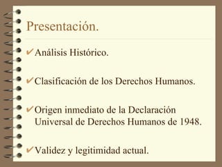 Presentación. Análisis Histórico. Clasificación de los Derechos Humanos. Origen inmediato de la Declaración Universal de Derechos Humanos de 1948. Validez y legitimidad actual. 