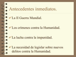 Antecedentes inmediatos. La II Guerra Mundial. Los crímenes contra la Humanidad. La lucha contra la impunidad. La necesidad de legislar sobre nuevos delitos contra la Humanidad. 