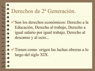 Derechos de 2ª Generación. Son los derechos económicos: Derecho a la Educación, Derecho al trabajo, Derecho a igual salario por igual trabajo, Derecho al descanso y al ocio... Tienen como  origen las luchas obreras a lo largo del siglo XIX. 
