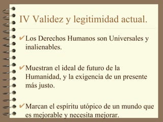 IV Validez y legitimidad actual.
 Los Derechos Humanos son Universales y
 inalienables.

 Muestran el ideal de futuro de la
 Humanidad, y la exigencia de un presente
 más justo.

 Marcan el espíritu utópico de un mundo que
 es mejorable y necesita mejorar.
 