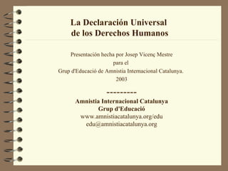 La Declaración Universal
     de los Derechos Humanos

    Presentación hecha por Josep Vicenç Mestre
                     para el
Grup d'Educació de Amnistia Internacional Catalunya.
                       2003

                   ---------
       Amnistia Internacional Catalunya
              Grup d'Educació
        www.amnistiacatalunya.org/edu
         edu@amnistiacatalunya.org
 
