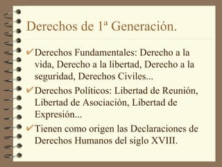 Derechos de 1ª Generación.
 Derechos Fundamentales: Derecho a la
 vida, Derecho a la libertad, Derecho a la
 seguridad, Derechos Civiles...
 Derechos Políticos: Libertad de Reunión,
 Libertad de Asociación, Libertad de
 Expresión...
 Tienen como origen las Declaraciones de
 Derechos Humanos del siglo XVIII.
 