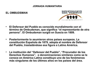 JORNADA HUMANITARIA  EL OMBUDSMAN El Defensor del Pueblo es conocido mundialmente con el término de Ombudsman, que significa “el representante de otra persona”. El Ombudsman surgió en Suecia en 1809.  Posteriormente lo asumieron otros países europeos. La constitución Española de 1879, adopta el nombre de Defensor del Pueblo, trasladándose esa figura a Latino América. La institución del “Defensor del Pueblo”, “Procurador de los Derechos Humanos”,  o denominaciones similares como se le conoce en América Latina constituye uno de los fenómenos más singulares de los últimos años en los países del área. 