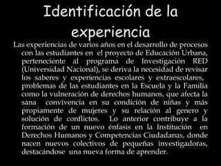 Identificación de la experiencia Las experiencias de varios años en el desarrollo de procesos con las estudiantes en  el proyecto de Educación Urbana, perteneciente al programa de Investigación RED (Universidad Nacional), se deriva la necesidad de revisar los saberes y experiencias escolares y extraescolares,  problemas de las estudiantes en la Escuela y la Familia como la vulneración de derechos humanos, que afecta la sana  convivencia en su condición de niñas y más propiamente de mujeres y su relación al genero y solución de conflictos.  Lo anterior contribuye a la formación de un nuevo énfasis en la Institución  en Derechos Humanos y Competencias Ciudadanas, donde nacen nuevos colectivos de pequeñas investigadoras, destacándose  una nueva forma de aprender. 