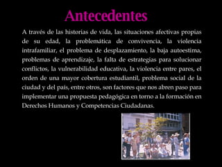 Antecedentes A través de las historias de vida, las situaciones afectivas propias de su edad, la problemática de convivencia, la violencia intrafamiliar, el problema de desplazamiento, la baja autoestima, problemas de aprendizaje, la falta de estrategias para solucionar conflictos, la vulnerabilidad educativa, la violencia entre pares, el orden de una mayor cobertura estudiantil, problema social de la ciudad y del país, entre otros, son factores que nos abren paso para implementar una propuesta pedagógica en torno a la formación en Derechos Humanos y Competencias Ciudadanas. 