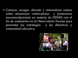 Conocer, recoger, discutir y sistematizar relatos sobre situaciones vulneradores  y protectoras (recomendaciones) en materia de DDHH con el fin de analizarlas en el Observatorio Escolar para presentar las estrategias  a las directivas y comunidad educativa. 