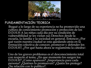 .  FUNDAMENTACIÓN TEORICA Ibagué a lo largo de su experiencia no ha promovido una cultura de conocimiento promoción y protección de los D.D.H.H A las niñas cada día por su condición de vulnerabilidad se les violan sus Derechos desde la escuela, la familia y la sociedad en general. Entonces ¿Por qué razón nuestra ciudad se esta quedando atrás en la formación colectiva de conocer, promover y defender los D.D.H.H?, ¿Por qué hasta ahora se reglamenta la cátedra ?. Uno de los graves problemas es el desconocimiento total con respecto al tema; ¿En que momento los surgen los D.D.H.H? ¿Como aparecen? ¿Importancia para cada persona? ¿Quiénes lo promueven? ¿Quién los protege? ¿Su relación con lo publico?. 