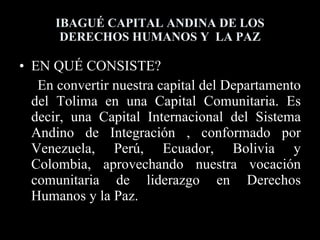 IBAGUÉ CAPITAL ANDINA DE LOS DERECHOS HUMANOS Y  LA PAZ EN QUÉ CONSISTE? En convertir nuestra capital del Departamento del Tolima en una Capital Comunitaria. Es decir, una Capital Internacional del Sistema Andino de Integración , conformado por Venezuela, Perú, Ecuador, Bolivia y Colombia, aprovechando nuestra vocación comunitaria de liderazgo en Derechos Humanos y la Paz. 