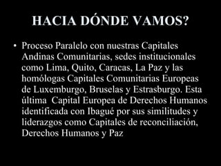 HACIA DÓNDE VAMOS? Proceso Paralelo con nuestras Capitales Andinas Comunitarias, sedes institucionales como Lima, Quito, Caracas, La Paz y las homólogas Capitales Comunitarias Europeas de Luxemburgo, Bruselas y Estrasburgo. Esta última  Capital Europea de Derechos Humanos identificada con Ibagué por sus similitudes y liderazgos como Capitales de reconciliación, Derechos Humanos y Paz 