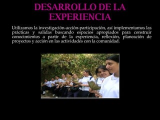 DESARROLLO DE LA EXPERIENCIA Utilizamos la investigación-acción-participación, así implementamos las prácticas y salidas buscando espacios apropiados para construir conocimientos a partir de la experiencia, reflexión, planeación de proyectos y acción en las actividades con la comunidad. 