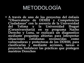 METODOLOGÍA A través de uno de los proyectos del énfasis “Observatorio de DDHH y Competencias Ciudadanas" con la asesoría de la Universidad del Tolima y la Universidad Ibagué (Coruniversitaria) en su programa Nacho Derecho y Luna, se realizará un diagnostico mediante preguntas abiertas para interpretar situaciones cotidianas reconocidas como vulneradoras y protectoras de los DDHH, para clasificarlas y mediante acciones, tareas o proyectos fortalecer las prácticas que protegen nuestros Derechos 