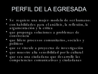 PERFIL DE LA EGRESADA Se  requiere una mujer- modelo de ser humano: con habilidades para el análisis, la reflexión, la argumentación y la crítica que proponga soluciones a problemas de convivencia que lidere procesos comunitarios, sociales y políticos que se vincule a proyectos de investigación que muestre alta sensibilidad por lo cultural que sea una ciudadana que desarrolle las competencias comunicativas y ciudadanas 