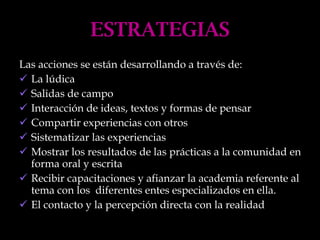 ESTRATEGIAS Las acciones se están desarrollando a través de: La lúdica Salidas de campo Interacción de ideas, textos y formas de pensar Compartir experiencias con otros Sistematizar las experiencias Mostrar los resultados de las prácticas a la comunidad en forma oral y escrita Recibir capacitaciones y afianzar la academia referente al tema con los  diferentes entes especializados en ella. El contacto y la percepción directa con la realidad 