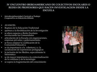 IV ENCUENTRO IBEROAMERICANO DE COLECTIVOS ESCOLARES O REDES DE PROFESORES QUE HACEN INVESTIGACION DESDE LA ESCUELA Interdisciplinariedad, Currículo y Trabajo Cooperativo en Educación Urbana AVANCES: Ruptura de la Educación Tradicional apertura a la flexibilización de la Investigación se abren espacios a Redes Escolares involucrando las Comunidades articulación de la Escuela con organizaciones, empresas privadas y gubernamentales se busca mejorar la cualificación de la Comunidad Educativa se da importancia a la  cobertura y a  la socialización de experiencias pedagógicas  la inclusión de los Medios, especialmente la Informática se da mayor importancia a la contextualización de lo cotidiano y de la tecnología  se supera la fragmentación del conocimiento 