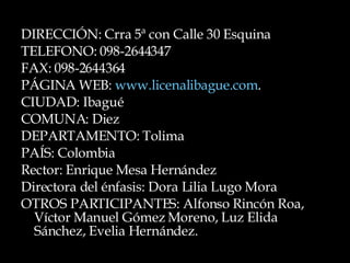 DIRECCIÓN: Crra 5ª con Calle 30 Esquina TELEFONO: 098-2644347 FAX: 098-2644364 PÁGINA WEB:  www.licenalibague.com . CIUDAD: Ibagué COMUNA: Diez  DEPARTAMENTO: Tolima PAÍS: Colombia Rector: Enrique Mesa Hernández  Directora del énfasis: Dora Lilia Lugo Mora OTROS PARTICIPANTES: Alfonso Rincón Roa, Víctor Manuel Gómez Moreno, Luz Elida Sánchez, Evelia Hernández.  