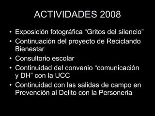 ACTIVIDADES 2008 Exposición fotográfica “Gritos del silencio” Continuación del proyecto de Reciclando Bienestar Consultorio escolar Continuidad del convenio “comunicación  y DH” con la UCC Continuidad con las salidas de campo en Prevención al Delito con la Personeria 
