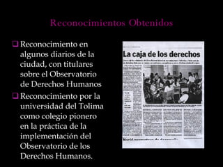 Reconocimiento en algunos diarios de la ciudad, con titulares sobre el Observatorio de Derechos Humanos Reconocimiento por la universidad del Tolima como colegio pionero en la práctica de la implementación del Observatorio de los Derechos Humanos. Reconocimientos Obtenidos 
