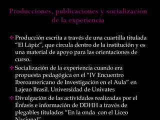 Producción escrita a través de una cuartilla titulada “El Lápiz”, que circula dentro de la institución y es una material de apoyo para las orientaciones de curso. Socialización de la experiencia cuando era propuesta pedagógica en el “IV Encuentro Iberoamericano de Investigación en el Aula” en Lajeao Brasil. Universidad de Univates Divulgación de las actividades realizadas por el Énfasis e información de DDHH a través de plegables titulados “En la onda  con el Liceo Nacional”  Producciones, publicaciones y socialización de la experiencia 
