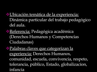 Ubicación temática de la experiencia:  Dinámica particular del trabajo pedagógico del aula. Referencia:  Pedagógica académica (Derechos Humanos y Competencias Ciudadanas) Palabras claves que categorizan la experiencia:  Derechos Humanos, comunidad, escuela, convivencia, respeto, tolerancia, público, Estado, globalizacíon, infancia 