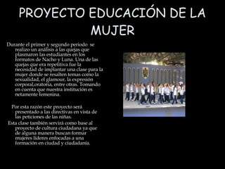 PROYECTO EDUCACIÓN DE LA MUJER Durante el primer y segundo periodo  se realizo un análisis a las quejas que plasmaron las estudiantes en los formatos de Nacho y Luna. Una de las quejas que era repetitiva fue la necesidad de implantar una clase para la mujer donde se resalten temas como la sexualidad, el glamour, la expresión corporal,oratoria, entre otras. Tomando en cuenta que nuestra institución es netamente femenina. Por esta razón este proyecto será presentado a las directivas en vista de las peticiones de las niñas.  Esta clase también servirá como base al proyecto de cultura ciudadana ya que de alguna manera buscan formar mujeres lideres enfocadas a una formación en ciudad y ciudadanía.  