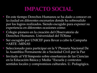 IMPACTO SOCIAL En este tiempo Derechos Humanos se ha dado a conocer en la ciudad en diferentes escenarios donde ha sobresalido por los logros realizados. Siendo escogido para exponer su experiencia en diferentes ocasiones como: Colegio pionero en la creación del Observatorio de Derechos Humanos. Universidad del TOlima Ser escogido por UNICEF para llevar a cabo la Campaña +ARTE –MINAS Seleccionado para participar en la V Plenaria Nacional De  la Asamblea Permanente de a Sociedad Civil por la Paz Invitado al VII Simposio sobre enseñanzas de las Ciencias en la Educación Básica y Media “Escuela y contextos sentidos locales y compromisos culturales. U. Pedagógica . 