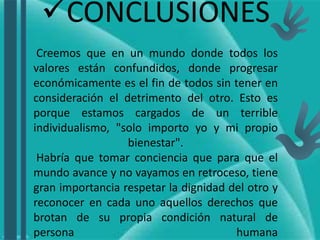 CONCLUSIONES
Creemos que en un mundo donde todos los
valores están confundidos, donde progresar
económicamente es el fin de todos sin tener en
consideración el detrimento del otro. Esto es
porque estamos cargados de un terrible
individualismo, "solo importo yo y mi propio
bienestar".
Habría que tomar conciencia que para que el
mundo avance y no vayamos en retroceso, tiene
gran importancia respetar la dignidad del otro y
reconocer en cada uno aquellos derechos que
brotan de su propia condición natural de
persona humana
.
 