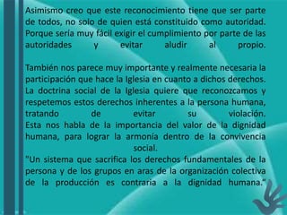 Asimismo creo que este reconocimiento tiene que ser parte
de todos, no solo de quien está constituido como autoridad.
Porque sería muy fácil exigir el cumplimiento por parte de las
autoridades y evitar aludir al propio.
También nos parece muy importante y realmente necesaria la
participación que hace la Iglesia en cuanto a dichos derechos.
La doctrina social de la Iglesia quiere que reconozcamos y
respetemos estos derechos inherentes a la persona humana,
tratando de evitar su violación.
Esta nos habla de la importancia del valor de la dignidad
humana, para lograr la armonía dentro de la convivencia
social.
"Un sistema que sacrifica los derechos fundamentales de la
persona y de los grupos en aras de la organización colectiva
de la producción es contraria a la dignidad humana.“
 